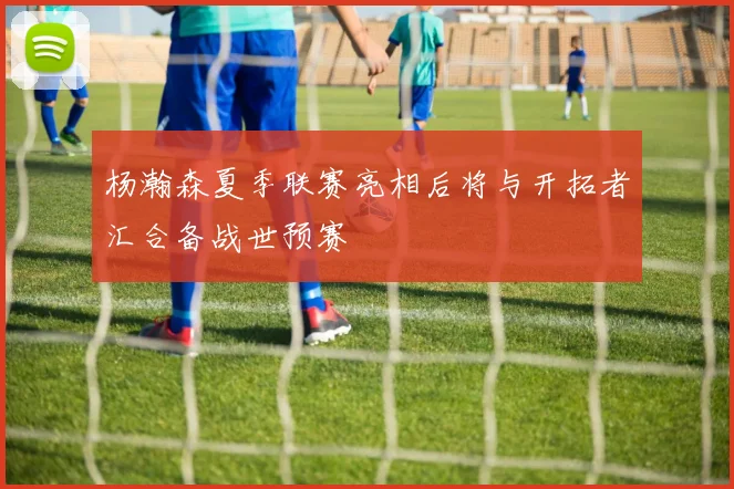 杨瀚森夏季联赛亮相后将与开拓者汇合备战世预赛
