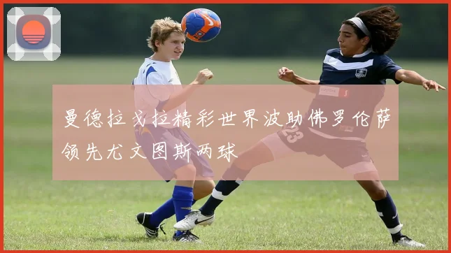曼德拉戈拉精彩世界波助佛罗伦萨领先尤文图斯两球