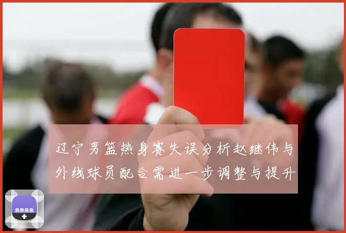 辽宁男篮热身赛失误分析赵继伟与外线球员配合需进一步调整与提升
