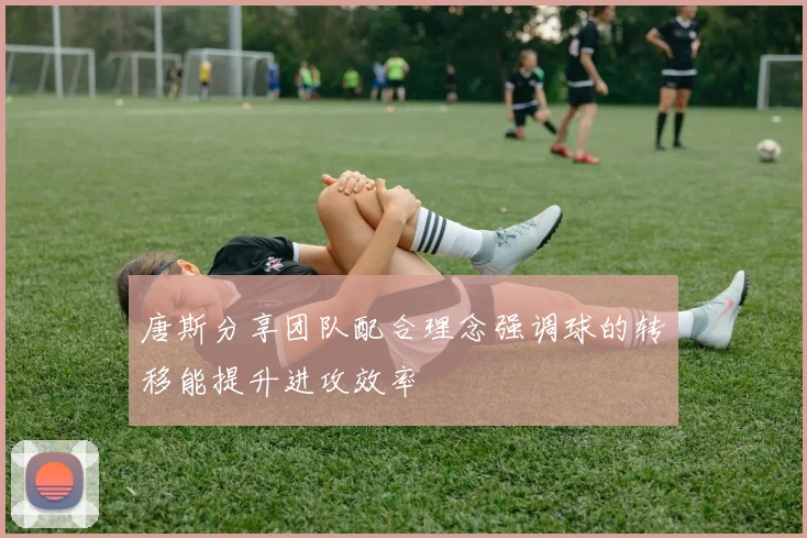唐斯分享团队配合理念强调球的转移能提升进攻效率