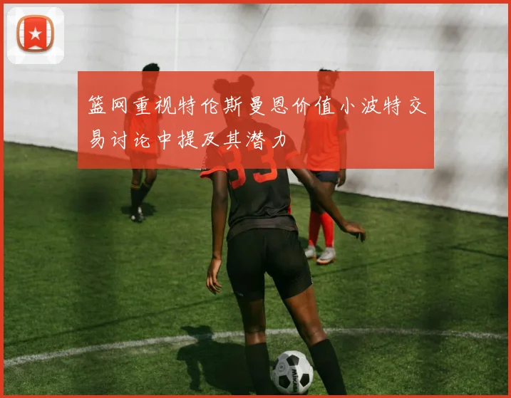 篮网重视特伦斯曼恩价值小波特交易讨论中提及其潜力