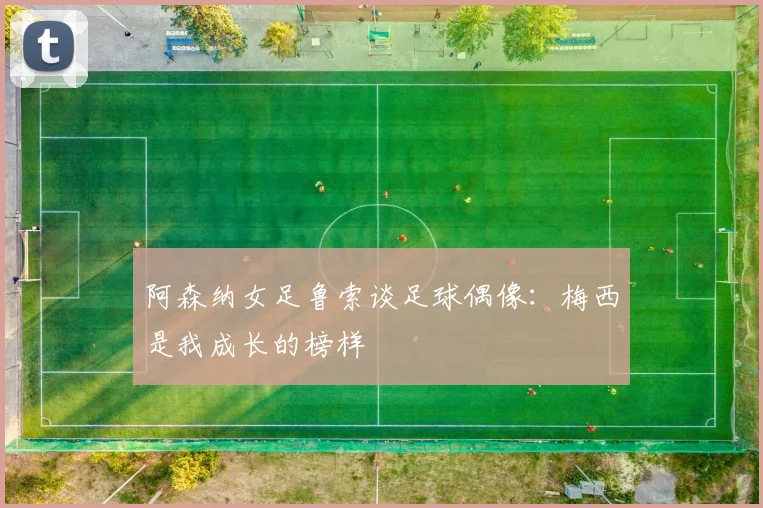 阿森纳女足鲁索谈足球偶像：梅西是我成长的榜样