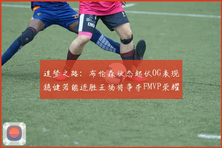 追梦之路：布伦森状态起伏OG表现稳健若能连胜五场将争夺FMVP荣耀