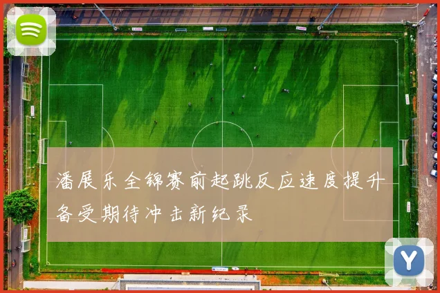 潘展乐全锦赛前起跳反应速度提升备受期待冲击新纪录