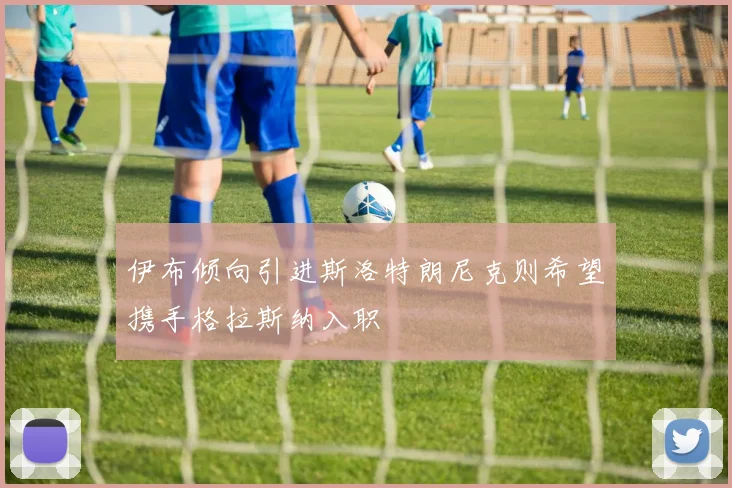 伊布倾向引进斯洛特朗尼克则希望携手格拉斯纳入职