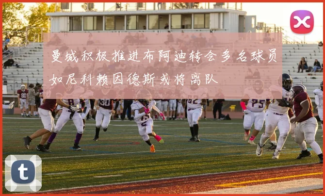 曼城积极推进布阿迪转会多名球员如尼科赖因德斯或将离队