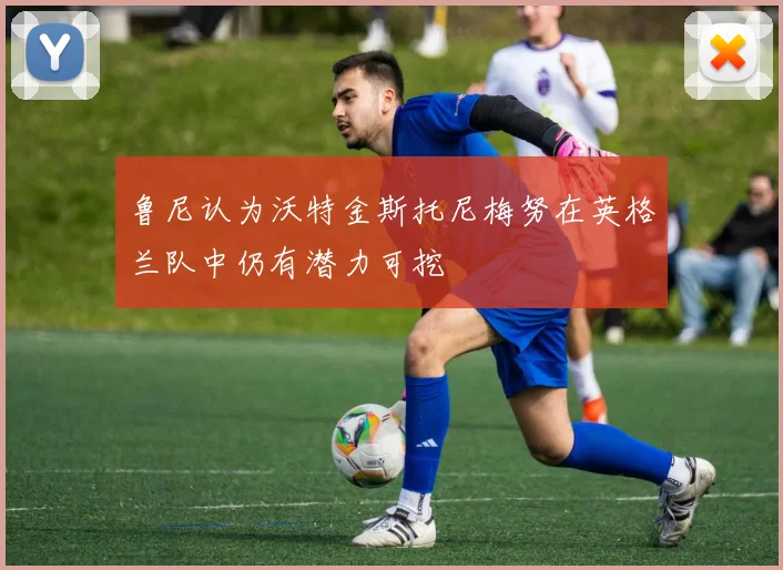 鲁尼认为沃特金斯托尼梅努在英格兰队中仍有潜力可挖