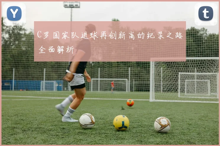 C罗国家队进球再创新高的纪录之路全面解析
