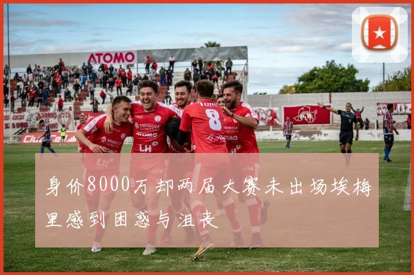 身价8000万却两届大赛未出场埃梅里感到困惑与沮丧