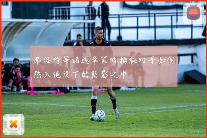 弗洛伦蒂诺选举策略揭秘对手如何陷入他设下的阴影之中