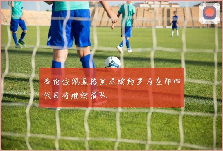 洛伦佐佩莱格里尼续约罗马在即四代目将继续留队