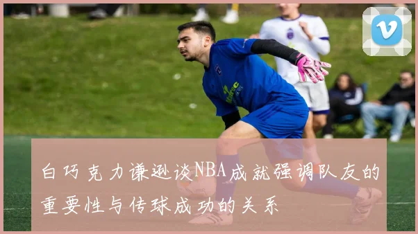 白巧克力谦逊谈NBA成就强调队友的重要性与传球成功的关系