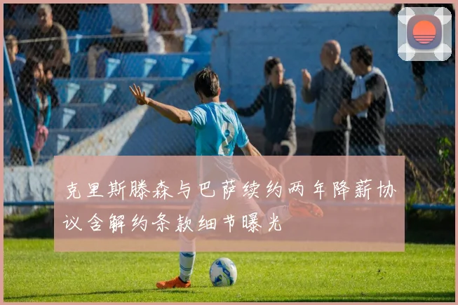 克里斯滕森与巴萨续约两年降薪协议含解约条款细节曝光