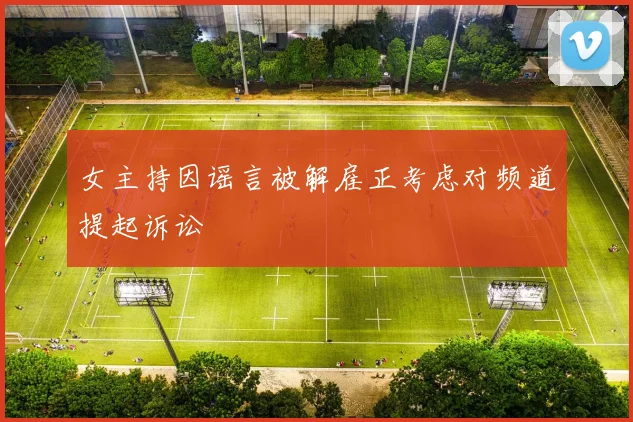 女主持因谣言被解雇正考虑对频道提起诉讼