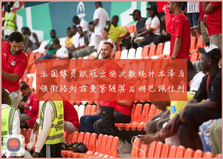 法国球员欧冠出场次数统计本泽马领衔格列兹曼紧随其后姆巴佩位列第五