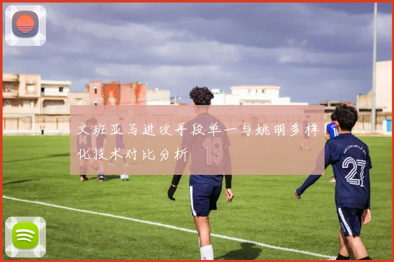 文班亚马进攻手段单一与姚明多样化技术对比分析