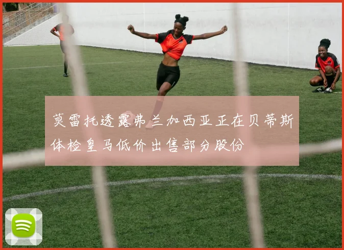 莫雷托透露弗兰加西亚正在贝蒂斯体检皇马低价出售部分股份