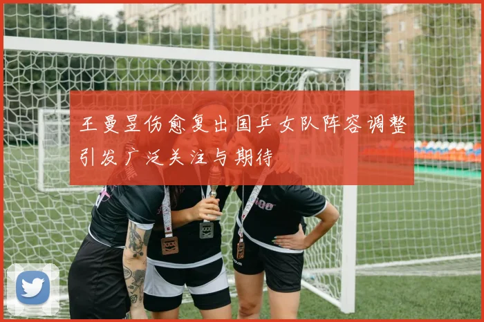 王曼昱伤愈复出国乒女队阵容调整引发广泛关注与期待