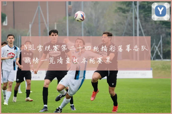 NBL常规赛第二十四轮精彩落幕各队战绩一览请查收本轮赛果