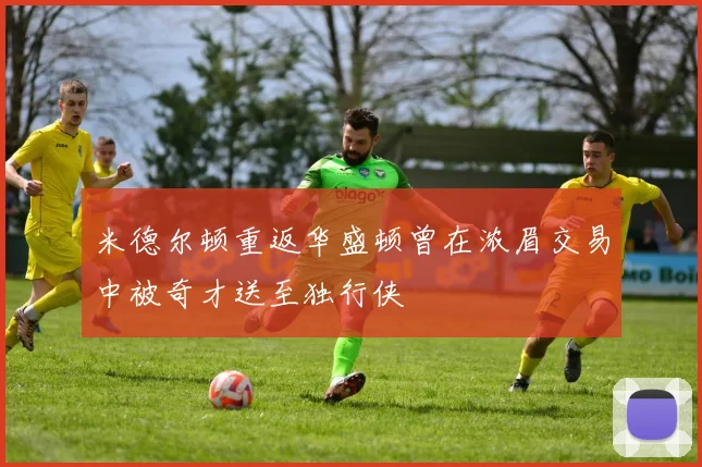 米德尔顿重返华盛顿曾在浓眉交易中被奇才送至独行侠