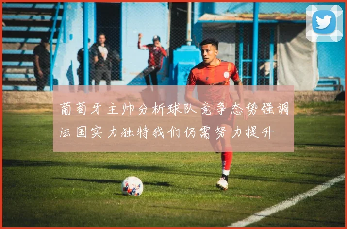 葡萄牙主帅分析球队竞争态势强调法国实力独特我们仍需努力提升