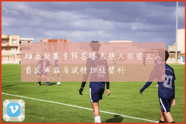 雄鹿新赛季阵容曝光热火旧将三人首发库兹马波特担任替补
