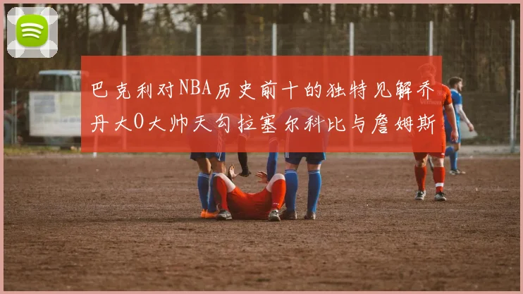 巴克利对NBA历史前十的独特见解乔丹大O大帅天勾拉塞尔科比与詹姆斯排名分析