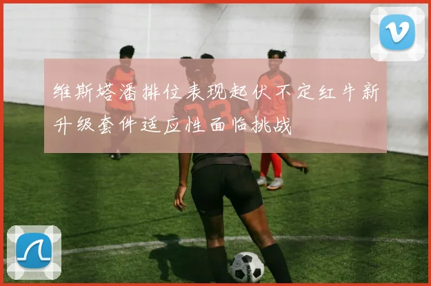 维斯塔潘排位表现起伏不定红牛新升级套件适应性面临挑战