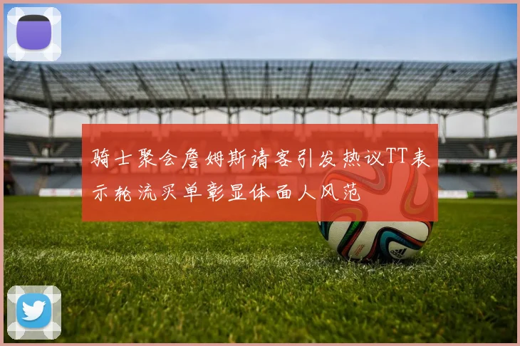 骑士聚会詹姆斯请客引发热议TT表示轮流买单彰显体面人风范