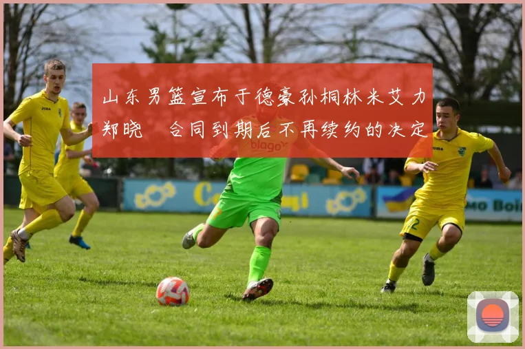 山东男篮宣布于德豪孙桐林米艾力郑晓垚合同到期后不再续约的决定