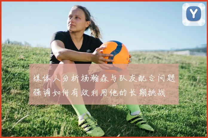 媒体人分析杨瀚森与队友配合问题强调如何有效利用他的长期挑战
