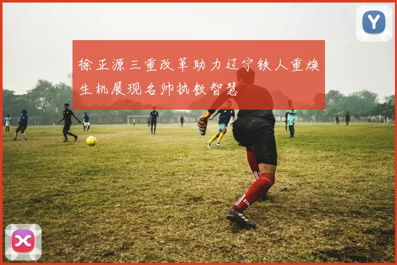徐正源三重改革助力辽宁铁人重焕生机展现名帅执教智慧