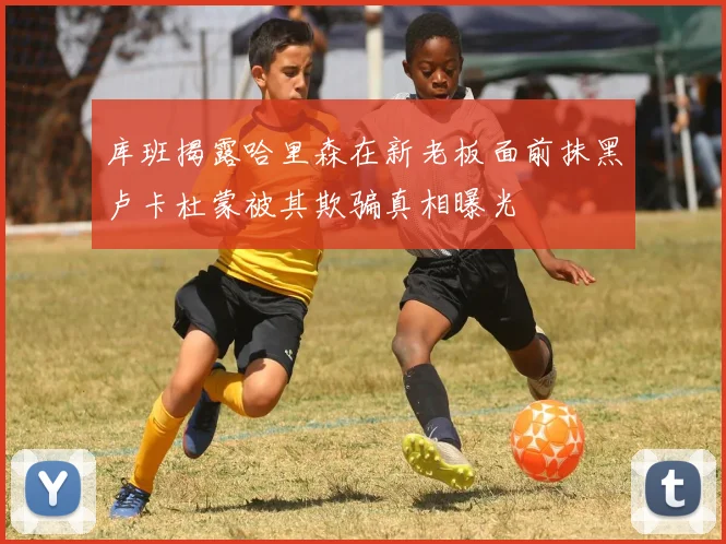 库班揭露哈里森在新老板面前抹黑卢卡杜蒙被其欺骗真相曝光