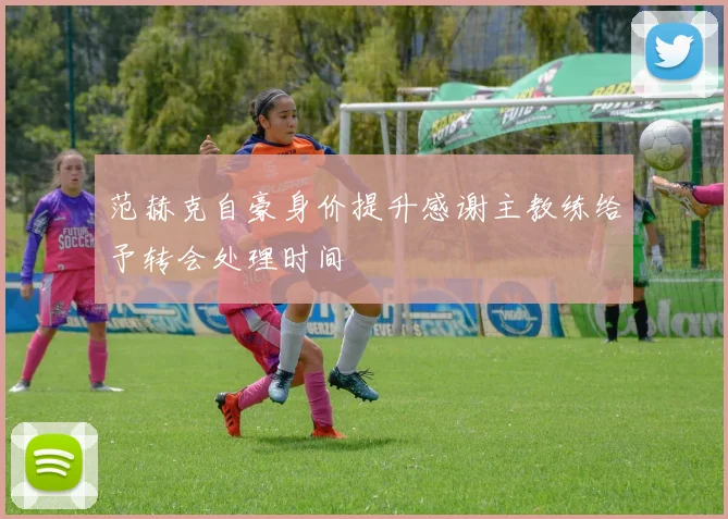 范赫克自豪身价提升感谢主教练给予转会处理时间
